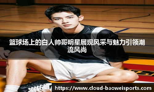 篮球场上的白人帅哥明星展现风采与魅力引领潮流风尚